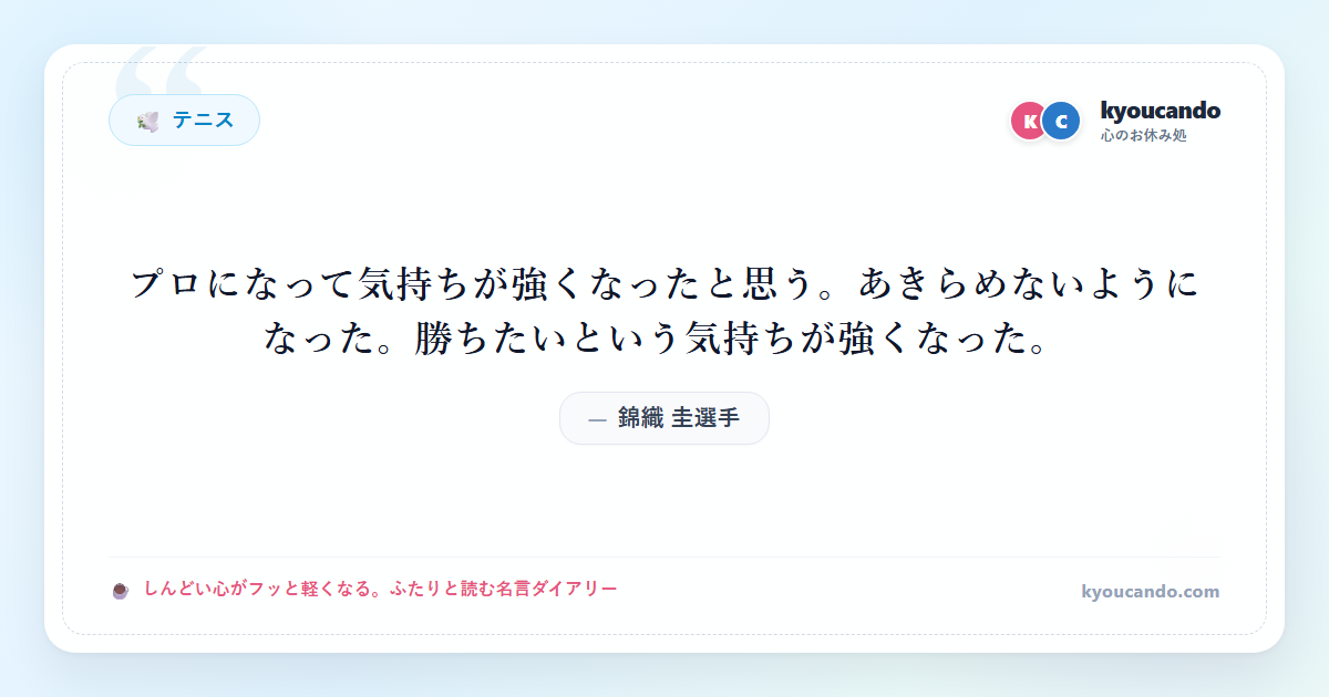 錦織 圭（にしこり けい）選手：プロになって気持ちが強くなったと思う。あきらめないようになった。勝ちたいという気持ちが強くなった。