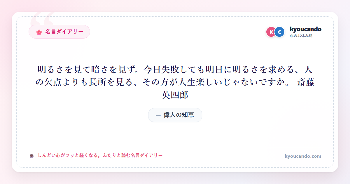 明るさを見て暗さを見ず。今日失敗しても明日に明るさを求める、人の欠点よりも長所を見る、その方が人生楽しいじゃないですか。 斎藤 英四郎