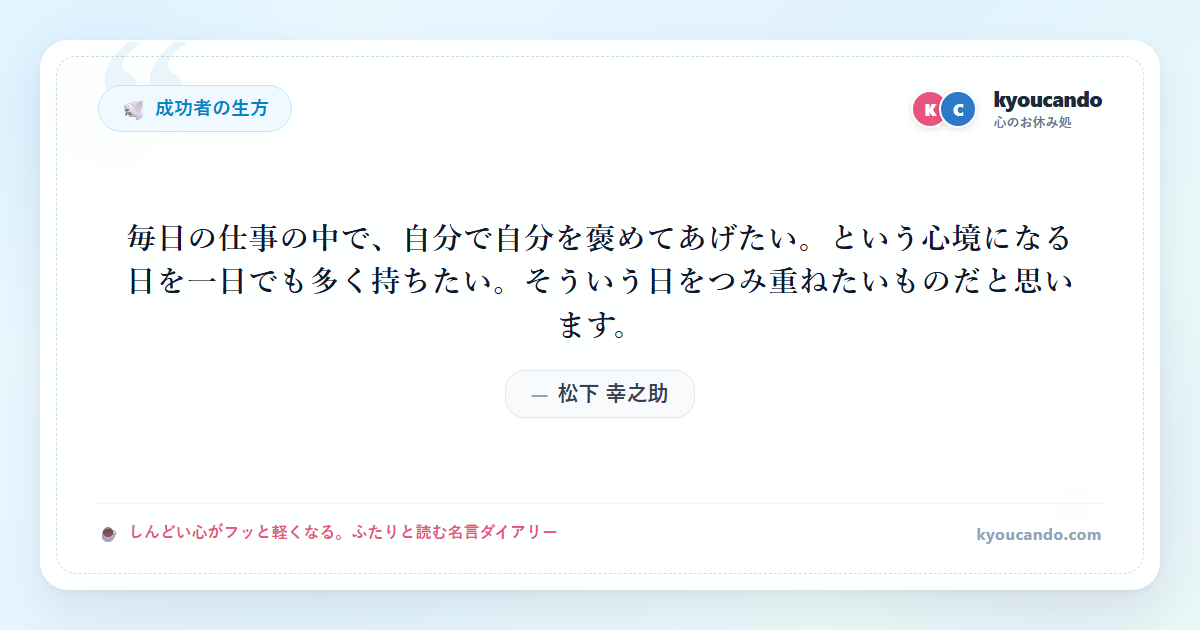 松下 幸之助:毎日の仕事の中で、自分で自分を褒めてあげたい。という心境になる日を一日でも多く持ちたい。そういう日をつみ重ねたいものだと思います。