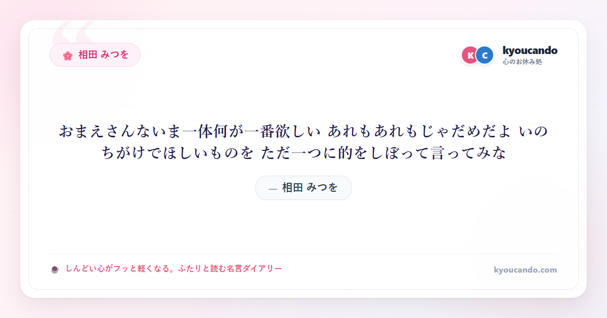 相田 みつを：おまえさんないま一体何が一番欲しい あれもあれもじゃだめだよ いのちがけでほしいものを ただ一つに的をしぼって言ってみな