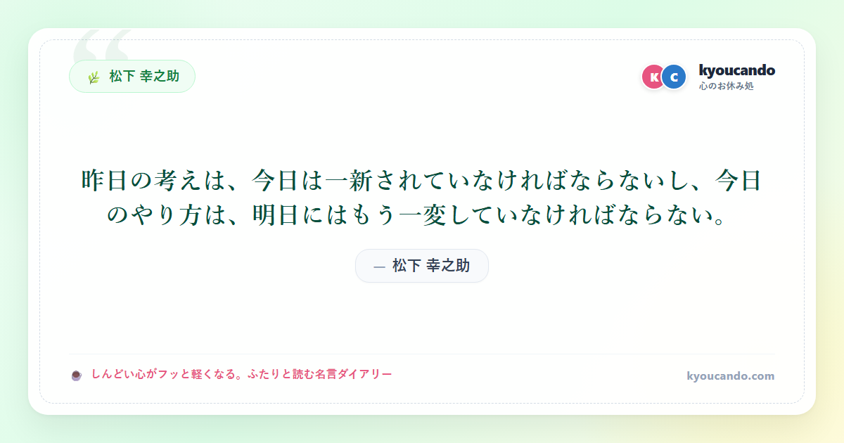 松下 幸之助:昨日の考えは、今日は一新されていなければならないし、今日のやり方は、明日にはもう一変していなければならない。